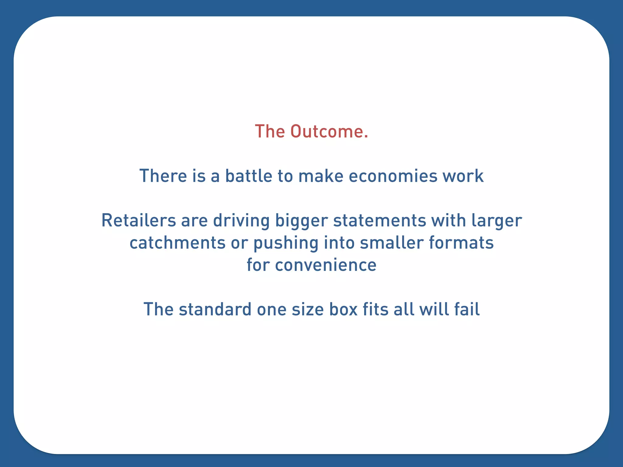 The Outcome.

    There is a battle to make economies work

Retailers are driving bigger statements with larger
   catchments or pushing into smaller formats
                  for convenience

     The standard one size box fits all will fail
 