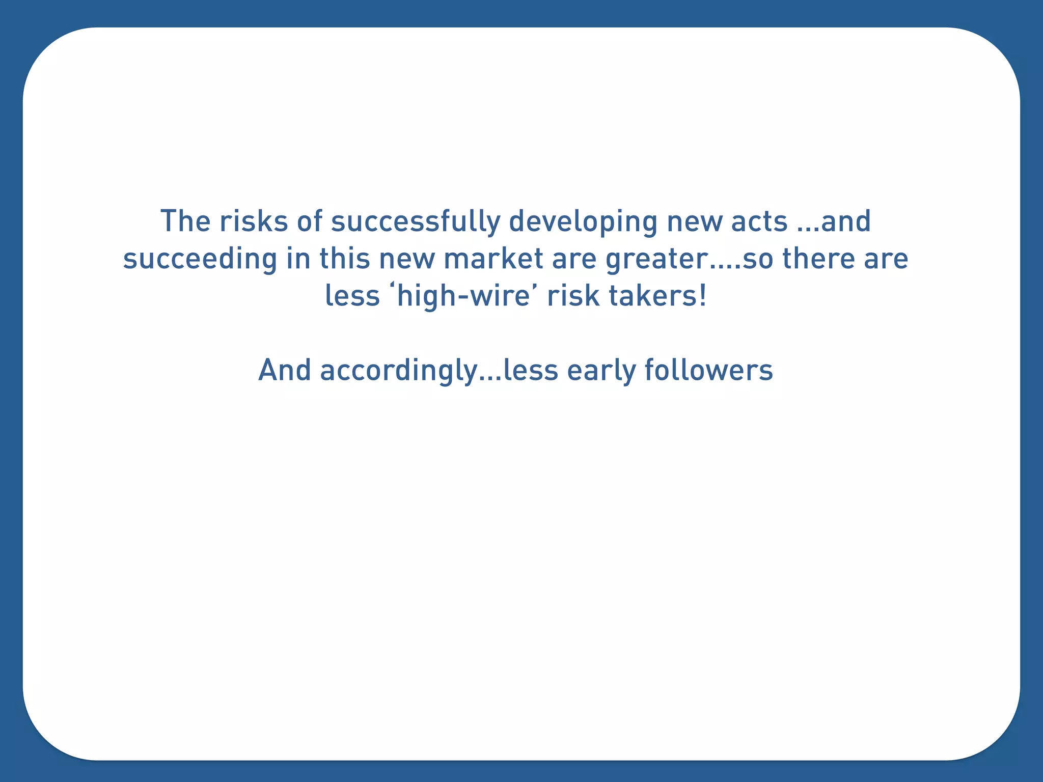 The risks of successfully developing new acts …and
succeeding in this new market are greater….so there are
               less ‘high-wire’ risk takers!

         And accordingly…less early followers
 