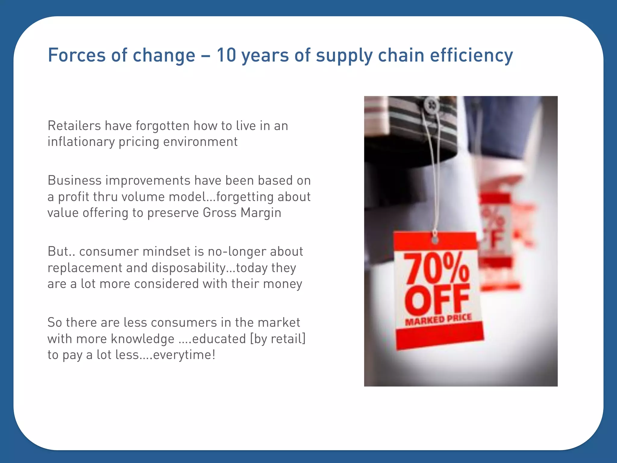 Forces of change – 10 years of supply chain efficiency


Retailers have forgotten how to live in an
inflationary pricing environment

Business improvements have been based on
a profit thru volume model…forgetting about
value offering to preserve Gross Margin

But.. consumer mindset is no-longer about
replacement and disposability…today they
are a lot more considered with their money

So there are less consumers in the market
with more knowledge ….educated [by retail]
to pay a lot less….everytime!
 