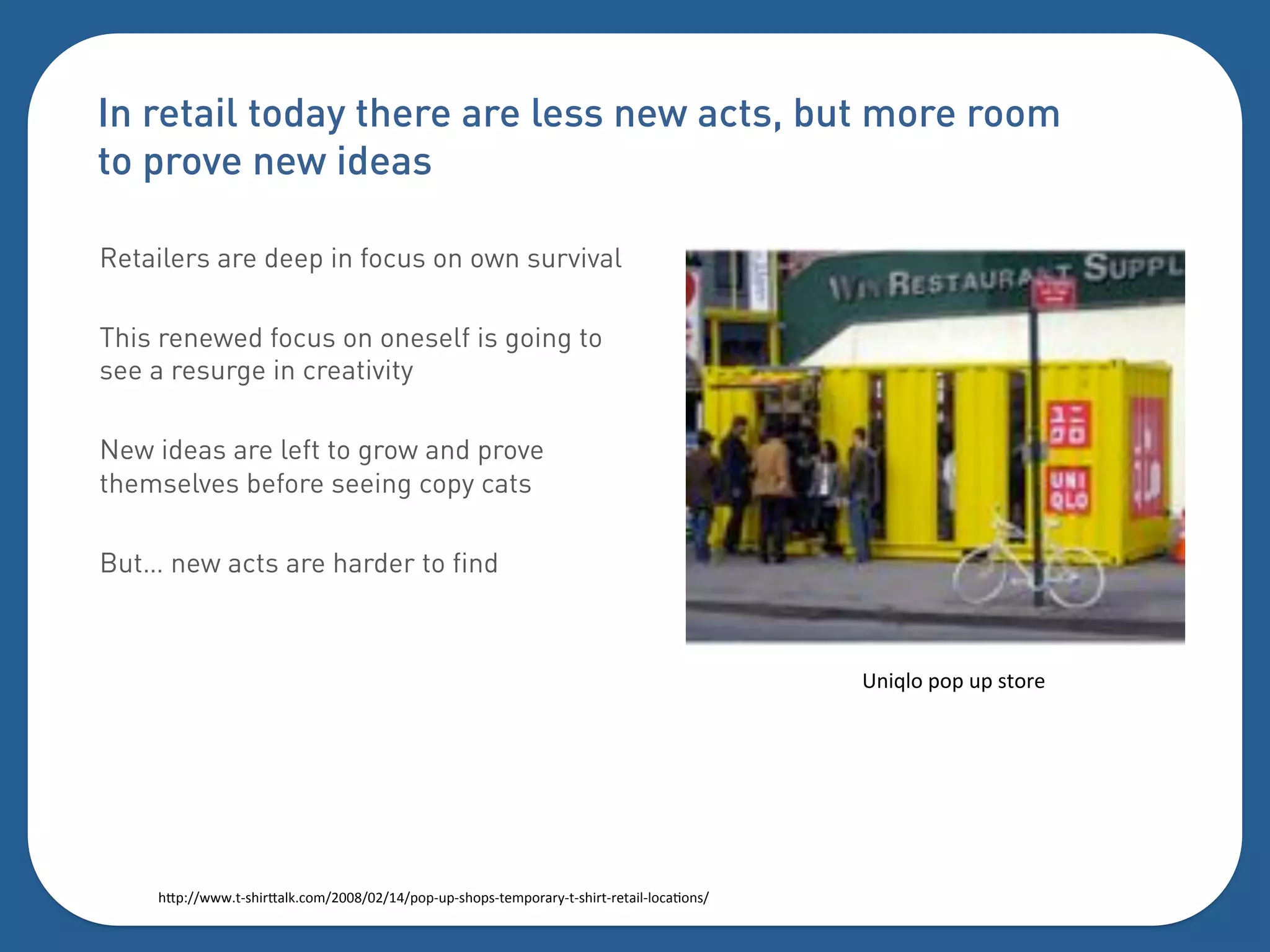 In retail today there are less new acts, but more room
to prove new ideas

Retailers are deep in focus on own survival

This renewed focus on oneself is going to
see a resurge in creativity

New ideas are left to grow and prove
themselves before seeing copy cats

But… new acts are harder to find



                                                                                           g("l'0%=0=%3=%.50+)%




    $Y=?[[&&&5I.$"+Y-';:04[CDDP[DC[EJ[=0=I3=I.$0=.I5)4=0+-+1I5I.$"+5I+)5-"'I'0:-F0(.[%
 
