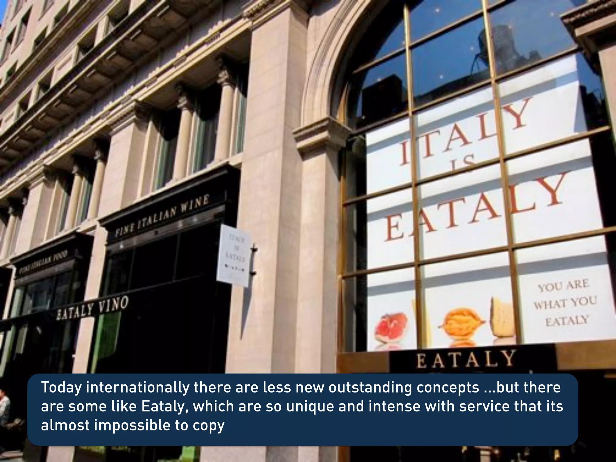 Today internationally there are less new outstanding concepts …but there
are some like Eataly, which are so unique and intense with service that its
almost impossible to copy !
 