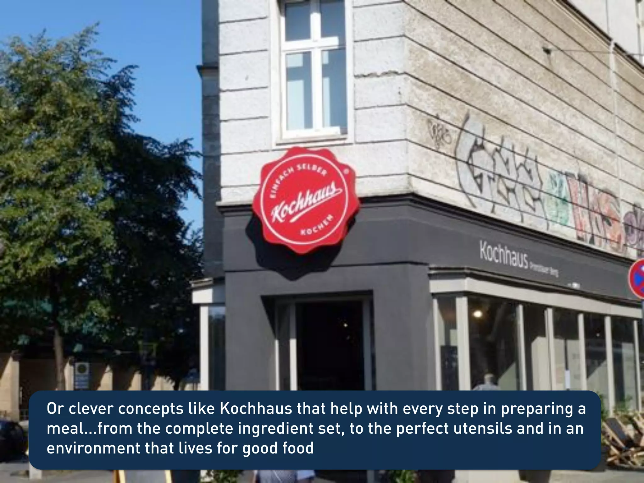 Or clever concepts like Kochhaus that help with every step in preparing a
meal…from the complete ingredient set, to the perfect utensils and in an
environment that lives for good food
 