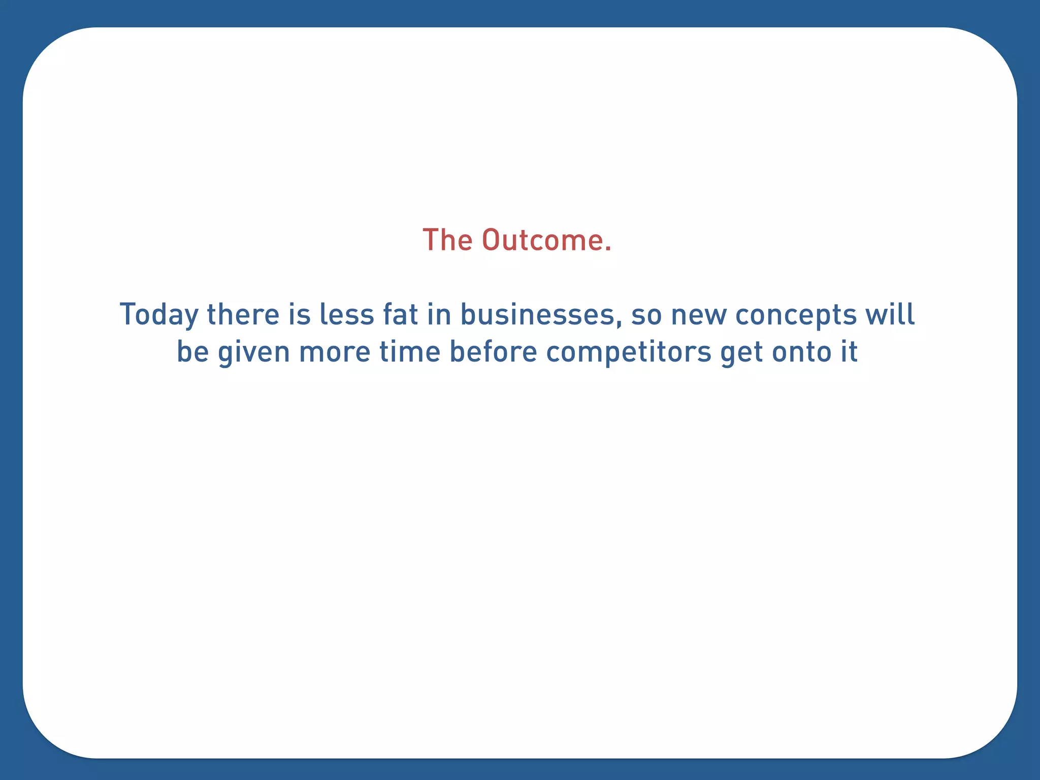 The Outcome.

Today there is less fat in businesses, so new concepts will
   be given more time before competitors get onto it
 