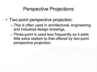 Perspective Projections Two-point perspective projection: This is often used in architectural, engineering and industrial design drawings.  Three-point is used less frequently as it adds little extra realism to that offered by two-point perspective projection. 