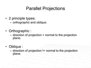 Parallel Projections 2 principle types:  orthographic  and  oblique .  Orthographic :  direction of projection = normal to the projection plane. Oblique :  direction of projection != normal to the projection plane. 