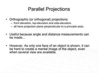 Parallel Projections Orthographic (or orthogonal) projections:  front elevation, top-elevation and side-elevation.  all have projection plane perpendicular to a principle axes.  Useful because angle and distance measurements can be made... However, As only one face of an object is shown, it can be hard to create a mental image of the object, even when several view are available.  