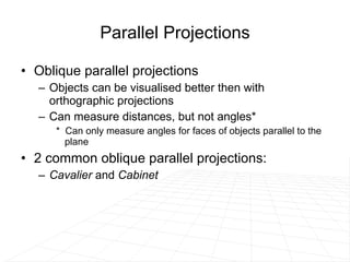 Parallel Projections Oblique parallel projections Objects can be visualised better then with orthographic projections Can measure distances, but not angles* *  Can only measure angles for faces of objects parallel to the plane 2 common oblique parallel projections:  Cavalier  and  Cabinet 
