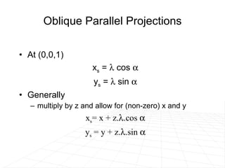 Oblique Parallel Projections At (0,0,1) x s  =    cos   y s  =    sin   Generally  multiply by z and allow for (non-zero) x and y x s = x + z.  .cos   y s  = y + z.  .sin   