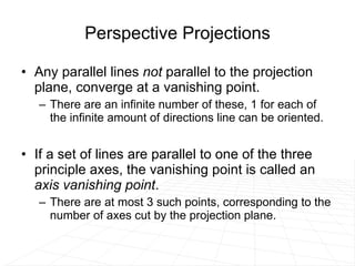 Perspective Projections Any parallel lines  not  parallel to the projection plane, converge at a vanishing point.  There are an infinite number of these, 1 for each of the infinite amount of directions line can be oriented. If a set of lines are parallel to one of the three principle axes, the vanishing point is called an  axis vanishing point .  There are at most 3 such points, corresponding to the number of axes cut by the projection plane.  
