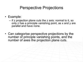 Perspective Projections Example:  if z projection plane cuts the z axis: normal to it, so only z has a principle vanishing point, as x and y are parallel and have none.  Can categorise perspective projections by the number of principle vanishing points, and the number of axes the projection plane cuts. 