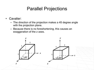 Parallel Projections Cavalier: The direction of the projection makes a 45 degree angle with the projection plane.  Because there is no foreshortening, this causes an exaggeration of the z axes. 