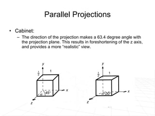 Parallel Projections Cabinet: The direction of the projection makes a 63.4 degree angle with the projection plane. This results in foreshortening of the z axis, and provides a more “realistic” view. 