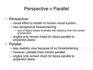 Perspective v Parallel Perspective:  visual effect is similar to human visual system...  has 'perspective foreshortening' size of object varies inversely with distance from the center of projection.  angles only remain intact for faces parallel to projection plane. Parallel: less realistic view because of no foreshortening however, parallel lines remain parallel.  angles only remain intact for faces parallel to projection plane. 