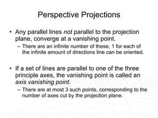 Perspective Projections Any parallel lines  not  parallel to the projection plane, converge at a vanishing point.  There are an infinite number of these, 1 for each of the infinite amount of directions line can be oriented. If a set of lines are parallel to one of the three principle axes, the vanishing point is called an  axis vanishing point .  There are at most 3 such points, corresponding to the number of axes cut by the projection plane.  
