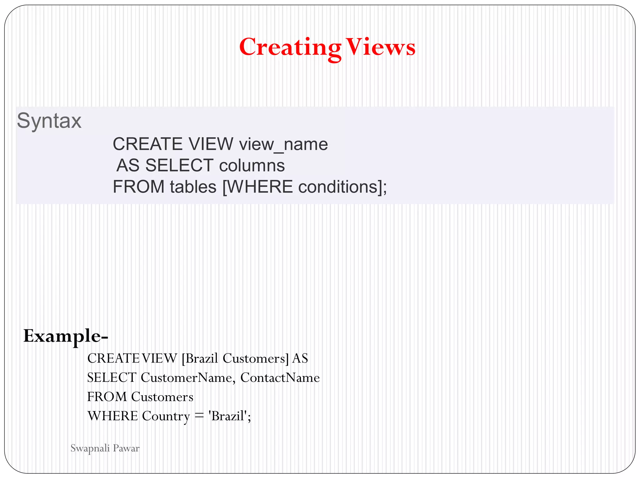 CreatingViews
Syntax
CREATE VIEW view_name
AS SELECT columns
FROM tables [WHERE conditions];
Example-
CREATEVIEW [Brazil Customers] AS
SELECT CustomerName, ContactName
FROM Customers
WHERE Country = 'Brazil';
Swapnali Pawar
 