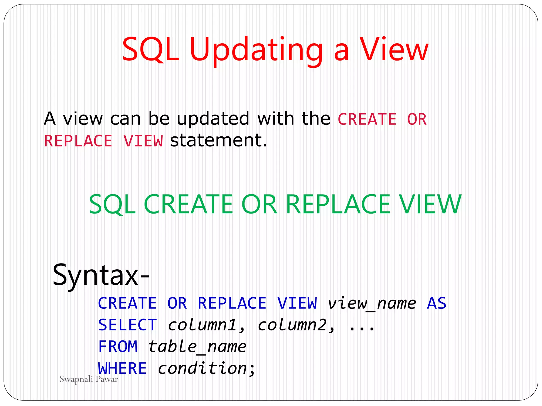 SQL Updating a View
A view can be updated with the CREATE OR
REPLACE VIEW statement.
SQL CREATE OR REPLACE VIEW
Syntax-
CREATE OR REPLACE VIEW view_name AS
SELECT column1, column2, ...
FROM table_name
WHERE condition;
Swapnali Pawar
 