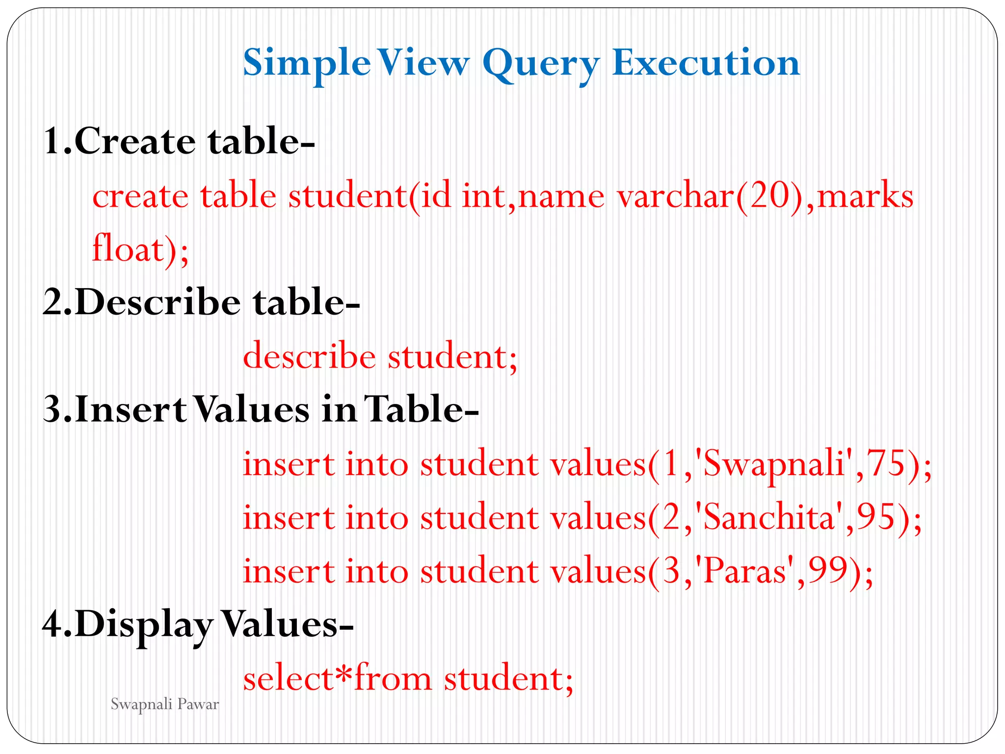 1.Create table-
create table student(id int,name varchar(20),marks
float);
2.Describe table-
describe student;
3.InsertValues inTable-
insert into student values(1,'Swapnali',75);
insert into student values(2,'Sanchita',95);
insert into student values(3,'Paras',99);
4.DisplayValues-
select*from student;
SimpleView Query Execution
Swapnali Pawar
 