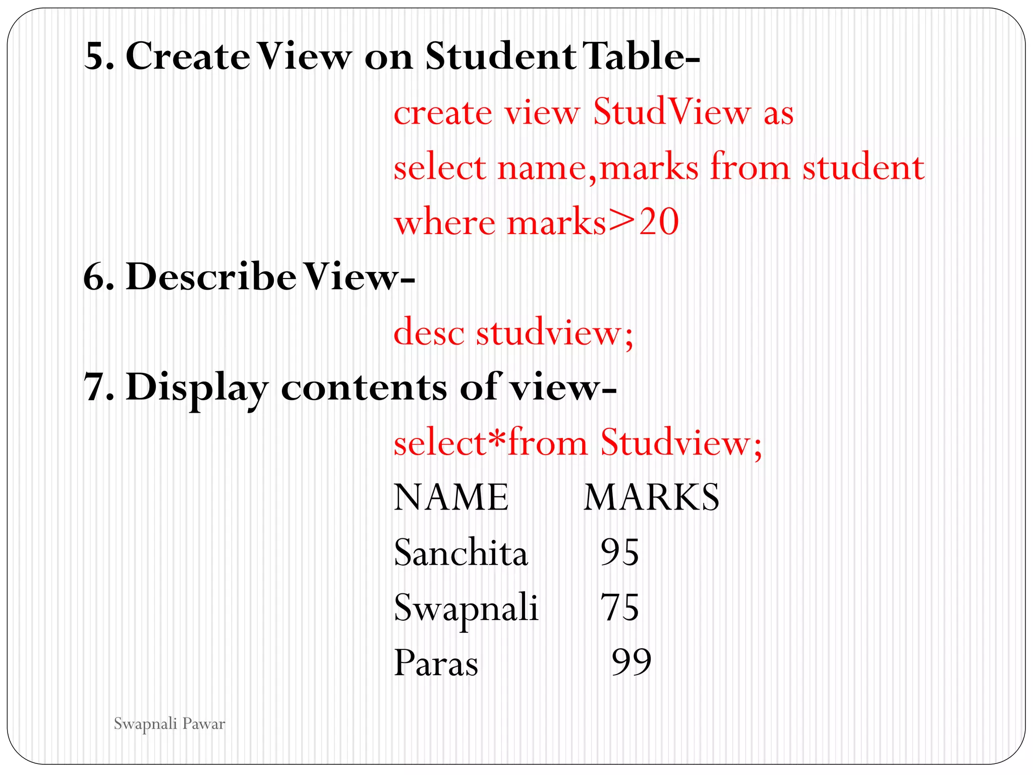 5. CreateView on StudentTable-
create view StudView as
select name,marks from student
where marks>20
6. DescribeView-
desc studview;
7. Display contents of view-
select*from Studview;
NAME MARKS
Sanchita 95
Swapnali 75
Paras 99
Swapnali Pawar
 