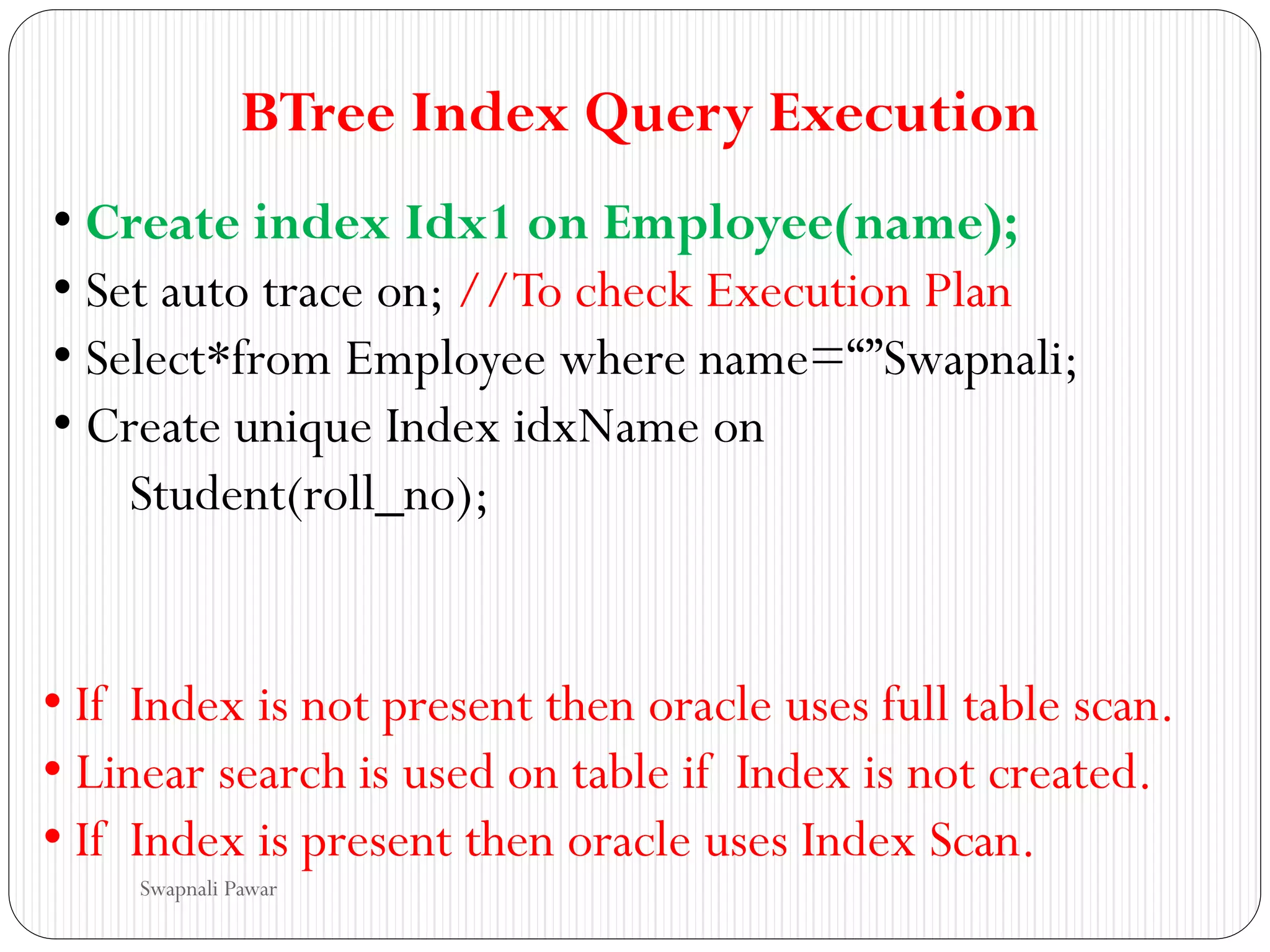 BTree Index Query Execution
• Create index Idx1 on Employee(name);
• Set auto trace on; //To check Execution Plan
• Select*from Employee where name=“”Swapnali;
• Create unique Index idxName on
Student(roll_no);
• If Index is not present then oracle uses full table scan.
• Linear search is used on table if Index is not created.
• If Index is present then oracle uses Index Scan.
Swapnali Pawar
 