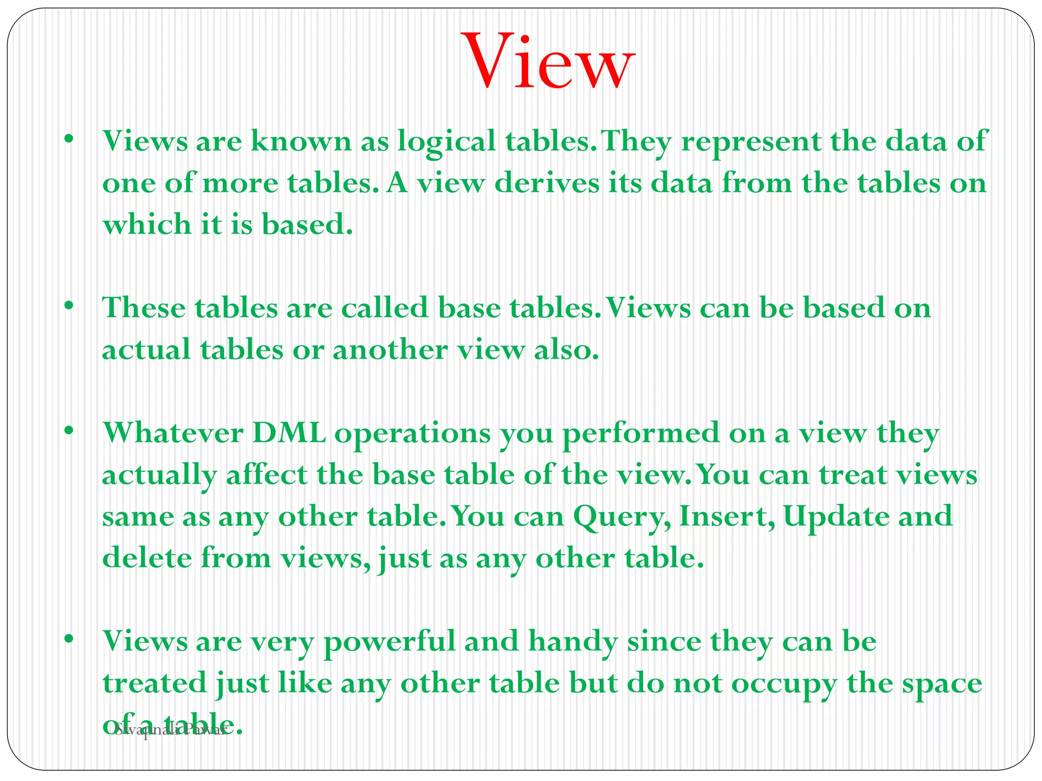 View
• Views are known as logical tables.They represent the data of
one of more tables.A view derives its data from the tables on
which it is based.
• These tables are called base tables.Views can be based on
actual tables or another view also.
• Whatever DML operations you performed on a view they
actually affect the base table of the view.You can treat views
same as any other table.You can Query, Insert, Update and
delete from views, just as any other table.
• Views are very powerful and handy since they can be
treated just like any other table but do not occupy the space
of a table.
Swapnali Pawar
 