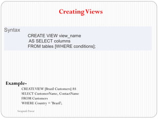 CreatingViews
Syntax
CREATE VIEW view_name
AS SELECT columns
FROM tables [WHERE conditions];
Example-
CREATEVIEW [Brazil Customers] AS
SELECT CustomerName, ContactName
FROM Customers
WHERE Country = 'Brazil';
Swapnali Pawar
 