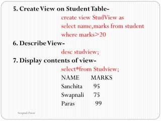 5. CreateView on StudentTable-
create view StudView as
select name,marks from student
where marks>20
6. DescribeView-
desc studview;
7. Display contents of view-
select*from Studview;
NAME MARKS
Sanchita 95
Swapnali 75
Paras 99
Swapnali Pawar
 
