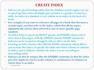 • Indexes are special lookup tables that the database search engine can use
to speed up data retrieval. Simply put, an index is a pointer to data in a
table.An index in a database is very similar to an index in the back of a
book.
• For example, if you want to reference all pages in a book that discusses a
certain topic, you first refer to the index, which lists all the topics
alphabetically and are then referred to one or more specific page
numbers.
• An index helps to speed up SELECT queries andWHERE clauses, but it
slows down data input, with the UPDATE and the INSERT statements.
Indexes can be created or dropped with no effect on the data.
• Creating an index involves the CREATE INDEX statement, which allows
you to name the index, to specify the table and which column or columns
to index, and to indicate whether the index is in an ascending or
descending order.
• Indexes can also be unique, like the UNIQUE constraint, in that the index
prevents duplicate entries in the column or combination of columns on
which there is an index
CREATE INDEX
Swapnali Pawar
 