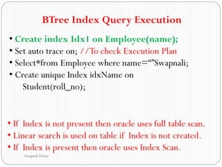 BTree Index Query Execution
• Create index Idx1 on Employee(name);
• Set auto trace on; //To check Execution Plan
• Select*from Employee where name=“”Swapnali;
• Create unique Index idxName on
Student(roll_no);
• If Index is not present then oracle uses full table scan.
• Linear search is used on table if Index is not created.
• If Index is present then oracle uses Index Scan.
Swapnali Pawar
 