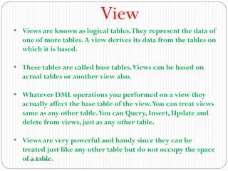 View
• Views are known as logical tables.They represent the data of
one of more tables.A view derives its data from the tables on
which it is based.
• These tables are called base tables.Views can be based on
actual tables or another view also.
• Whatever DML operations you performed on a view they
actually affect the base table of the view.You can treat views
same as any other table.You can Query, Insert, Update and
delete from views, just as any other table.
• Views are very powerful and handy since they can be
treated just like any other table but do not occupy the space
of a table.
Swapnali Pawar
 