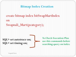 Bitmap Index Creation
create bitmap index bitSwapMartIndex
on
Swapnali_Mart(pcategory);
SQL> set autotrace on;
SQL> set timing on;
To Check Execution Plan
use this commands before
searching query on index
Swapnali Pawar
 