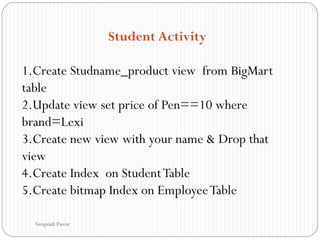 Student Activity
1.Create Studname_product view from BigMart
table
2.Update view set price of Pen==10 where
brand=Lexi
3.Create new view with your name & Drop that
view
4.Create Index on StudentTable
5.Create bitmap Index on EmployeeTable
Swapnali Pawar
 
