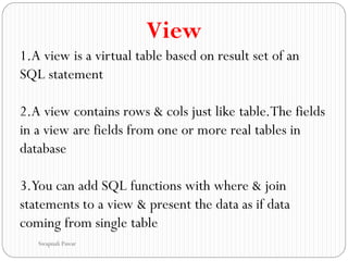 View
1.A view is a virtual table based on result set of an
SQL statement
2.A view contains rows & cols just like table.The fields
in a view are fields from one or more real tables in
database
3.You can add SQL functions with where & join
statements to a view & present the data as if data
coming from single table
Swapnali Pawar
 