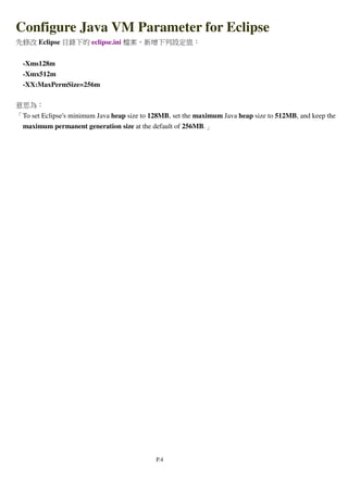 P.4
Configure Java VM Parameter for Eclipse
先修改 Eclipse 目錄下的 eclipse.ini 檔案，新增下列設定值：
-Xms128m
-Xmx512m
-XX:MaxPermSize=256m
意思為：
「To set Eclipse's minimum Java heap size to 128MB, set the maximum Java heap size to 512MB, and keep the
maximum permanent generation size at the default of 256MB.」
 
