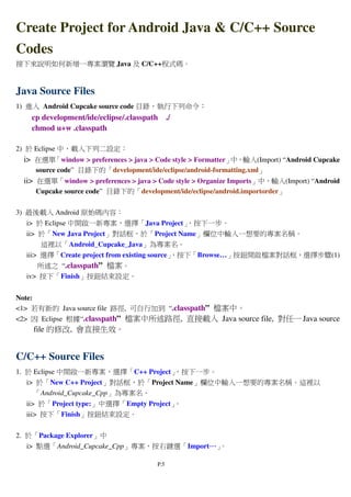 P.5
Create Project for Android Java & C/C++ Source
Codes
接下來說明如何新增一專案瀏覽 Java 及 C/C++程式碼。
Java Source Files
1) 進入 Android Cupcake source code 目錄，執行下列命令：
cp development/ide/eclipse/.classpath ./
chmod u+w .classpath
2) 於 Eclipse 中，載入下列二設定：
i> 在選單「window > preferences > java > Code style > Formatter」中，輸入(Import) “Android Cupcake
source code” 目錄下的「development/ide/eclipse/android-formatting.xml」
ii> 在選單「window > preferences > java > Code style > Organize Imports」中，輸入(Import) “Android
Cupcake source code” 目錄下的「development/ide/eclipse/android.importorder」
3) 最後載入 Android 原始碼內容：
i> 於 Eclipse 中開啟一新專案，選擇「Java Project」，按下一步。
ii> 於「New Java Project」對話框，於「Project Name」欄位中輸入一想要的專案名稱。
這裡以「Android_Cupcake_Java」為專案名。
iii> 選擇「Create project from existing source」，按下「Browse…」按鈕開啟檔案對話框，選擇步驟(1)
所述之 “.classpath” 檔案。
iv> 按下「Finish」按鈕結束設定。
Note:
<1> 若有新的 Java source file 路徑, 可自行加到 “.classpath” 檔案中。
<2> 因 Eclipse 根據“.classpath” 檔案中所述路徑, 直接載入 Java source file, 對任一 Java source
file 的修改, 會直接生效。
C/C++ Source Files
1. 於 Eclipse 中開啟一新專案，選擇「C++ Project」，按下一步。
i> 於「New C++ Project」對話框，於「Project Name」欄位中輸入一想要的專案名稱。這裡以
「Android_Cupcake_Cpp」為專案名。
ii> 於「Project type:」中選擇「Empty Project」。
iii> 按下「Finish」按鈕結束設定。
2. 於「Package Explorer」中
i> 點選「Android_Cupcake_Cpp」專案，按右鍵選「Import…………」。
 