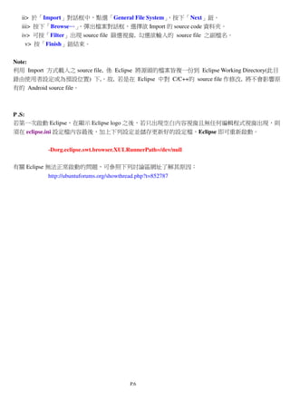 P.6
ii> 於「Import」對話框中，點選「General File System」，按下「Next」鈕。
iii> 按下「Browse…………」，彈出檔案對話框，選擇欲 Import 的 source code 資料夾。
iv> 可按「Filter」出現 source file 篩選視窗, 勾選欲輸入的 source file 之副檔名。
v> 按「Finish」鈕結束。
Note:
利用 Import 方式載入之 source file, 係 Eclipse 將源頭的檔案皆複一份到 Eclipse Working Directory(此目
錄由使用者設定或為預設位置) 下,。故, 若是在 Eclipse 中對 C/C++的 source file 作修改, 將不會影響原
有的 Android source file。
P .S:
若第一次啟動 Eclipse，在顯示 Eclipse logo 之後，若只出現空白內容視窗且無任何編輯程式視窗出現，則
須在 eclipse.ini 設定檔內容最後，加上下列設定並儲存更新好的設定檔，Eclipse 即可重新啟動。
-Dorg.eclipse.swt.browser.XULRunnerPath=/dev/null
有關 Eclipse 無法正常啟動的問題，可參照下列討論區網址了解其原因：
http://ubuntuforums.org/showthread.php?t=852787
 