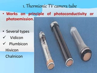 1. Thermionic TV camera tube
• Works on principle of photoconductivity or
photoemission.
• Several types
 Vidicon
 Plumbicon
Hivicon
Chalnicon
 