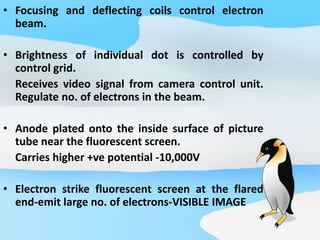 • Focusing and deflecting coils control electron
beam.
• Brightness of individual dot is controlled by
control grid.
Receives video signal from camera control unit.
Regulate no. of electrons in the beam.
• Anode plated onto the inside surface of picture
tube near the fluorescent screen.
Carries higher +ve potential -10,000V
• Electron strike fluorescent screen at the flared
end-emit large no. of electrons-VISIBLE IMAGE
 