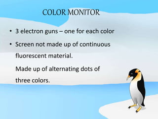 COLOR MONITOR
• 3 electron guns – one for each color
• Screen not made up of continuous
fluorescent material.
Made up of alternating dots of
three colors.
 