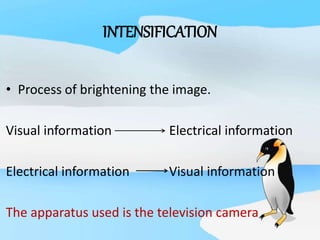 INTENSIFICATION
• Process of brightening the image.
Visual information Electrical information
Electrical information Visual information
The apparatus used is the television camera
 