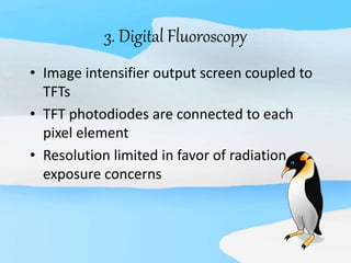 3. Digital Fluoroscopy
• Image intensifier output screen coupled to
TFTs
• TFT photodiodes are connected to each
pixel element
• Resolution limited in favor of radiation
exposure concerns
 