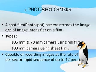 2. PHOTOSPOT CAMERA
• A spot film(Photospot) camera records the image
o/p of Image Intensifier on a film.
• Types :
105 mm & 70 mm camera using roll film.
100 mm camera using sheet film.
• Capable of recording images at the rate of 1
per sec or rapid sequence of up to 12 per sec.
 