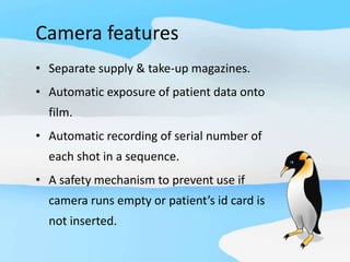 Camera features
• Separate supply & take-up magazines.
• Automatic exposure of patient data onto
film.
• Automatic recording of serial number of
each shot in a sequence.
• A safety mechanism to prevent use if
camera runs empty or patient’s id card is
not inserted.
 