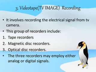 44
3. Videotape(TV IMAGE) Recording
• It involves recording the electrical signal from tv
camera.
• This group of recorders include:
1. Tape recorders
2. Magnetic disc recorders.
3. Optical disc recorders.
• The three recorders may employ either
analog or digital signals.
 