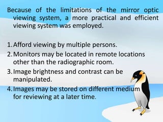 Because of the limitations of the mirror optic
viewing system, a more practical and efficient
viewing system was employed.
1.Afford viewing by multiple persons.
2.Monitors may be located in remote locations
other than the radiographic room.
3.Image brightness and contrast can be
manipulated.
4.Images may be stored on different medium
for reviewing at a later time.
 