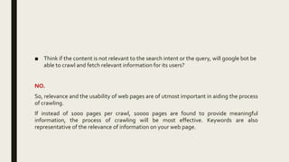 ■ Think if the content is not relevant to the search intent or the query, will google bot be
able to crawl and fetch relevant information for its users?
NO.
So, relevance and the usability of web pages are of utmost important in aiding the process
of crawling.
If instead of 1000 pages per crawl, 10000 pages are found to provide meaningful
information, the process of crawling will be most effective. Keywords are also
representative of the relevance of information on your web page.
 