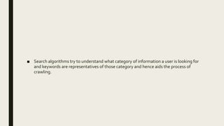 ■ Search algorithms try to understand what category of information a user is looking for
and keywords are representatives of those category and hence aids the process of
crawling.
 