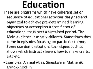Education
These are programs which have coherent set or
sequence of educational activities designed and
organized to achieve pre-determined learning
objectives or accomplish a specific set of
educational tasks over a sustained period. The
Main audience is mostly children. Sometimes they
come in episodes focusing on particular theme.
Some use demonstrations techniques such as
shows which instruct viewers how to make crafts,
arts etc.
•Examples: Animal Atlas, Sineskwela, Mathenik,
Mind-S Cool TV
 