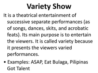 Variety Show
It is a theatrical entertainment of
successive separate performances (as
of songs, dances, skits, and acrobatic
feats). Its main purpose is to entertain
the viewers. It is called variety because
it presents the viewers varied
performances.
• Examples: ASAP, Eat Bulaga, Pilipinas
Got Talent
 
