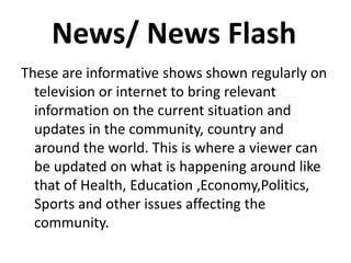 News/ News Flash
These are informative shows shown regularly on
television or internet to bring relevant
information on the current situation and
updates in the community, country and
around the world. This is where a viewer can
be updated on what is happening around like
that of Health, Education ,Economy,Politics,
Sports and other issues affecting the
community.
 
