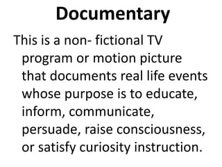 Documentary
This is a non- fictional TV
program or motion picture
that documents real life events
whose purpose is to educate,
inform, communicate,
persuade, raise consciousness,
or satisfy curiosity instruction.
 